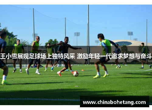 王小雪展现足球场上独特风采 激励年轻一代追求梦想与奋斗 王小雪展现足球场上独特风采 激励年轻一代追求梦想与奋斗