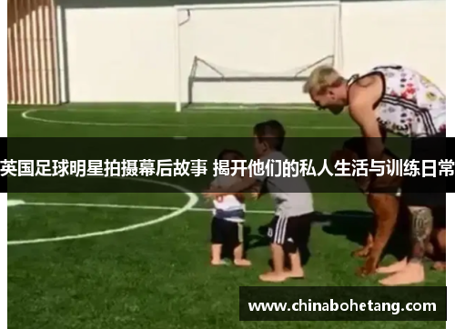 英国足球明星拍摄幕后故事 揭开他们的私人生活与训练日常