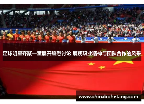 足球明星齐聚一堂展开热烈讨论 展现职业精神与团队合作的风采