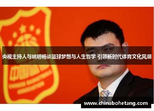 央视主持人与姚明畅谈篮球梦想与人生哲学 引领新时代体育文化风潮