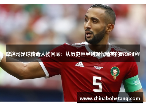 摩洛哥足球传奇人物回顾：从历史巨星到现代精英的辉煌征程
