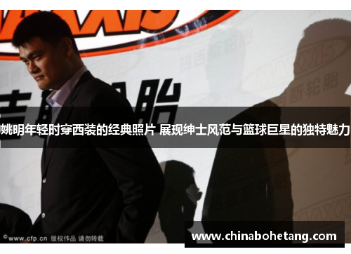 姚明年轻时穿西装的经典照片 展现绅士风范与篮球巨星的独特魅力