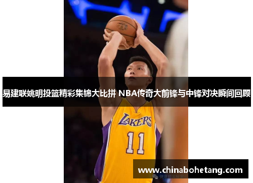 易建联姚明投篮精彩集锦大比拼 NBA传奇大前锋与中锋对决瞬间回顾 易建联姚明投篮精彩集锦大比拼 NBA传奇大前锋与中锋对决瞬间回顾