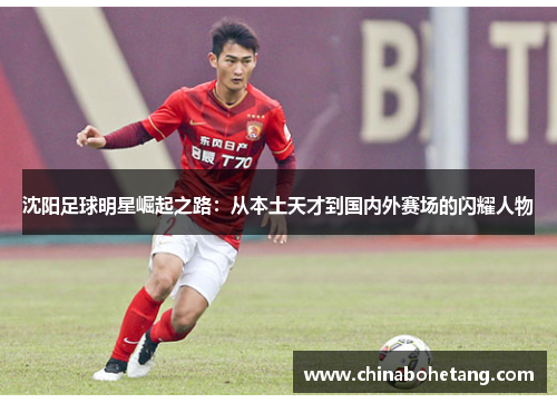 沈阳足球明星崛起之路：从本土天才到国内外赛场的闪耀人物