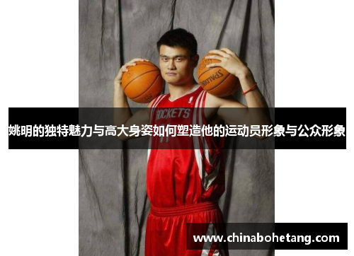 姚明的独特魅力与高大身姿如何塑造他的运动员形象与公众形象