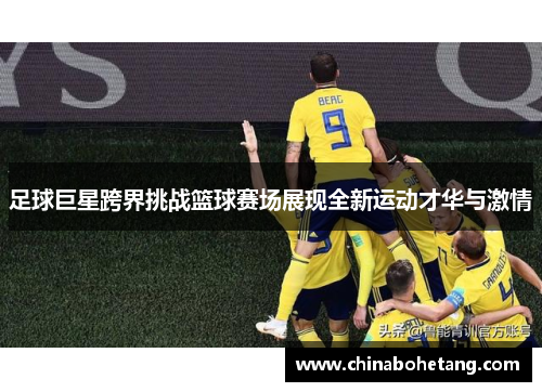 足球巨星跨界挑战篮球赛场展现全新运动才华与激情