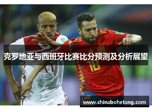 克罗地亚与西班牙比赛比分预测及分析展望 克罗地亚与西班牙比赛比分预测及分析展望
