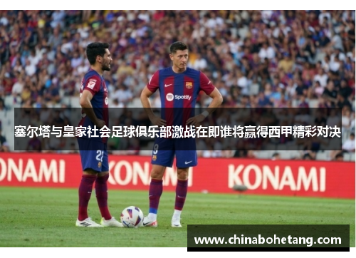 塞尔塔与皇家社会足球俱乐部激战在即谁将赢得西甲精彩对决