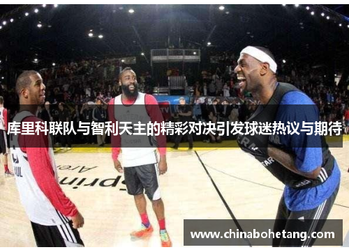 库里科联队与智利天主的精彩对决引发球迷热议与期待